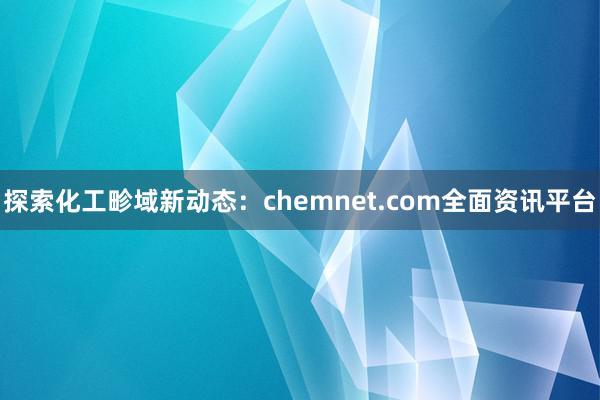 探索化工畛域新动态：chemnet.com全面资讯平台